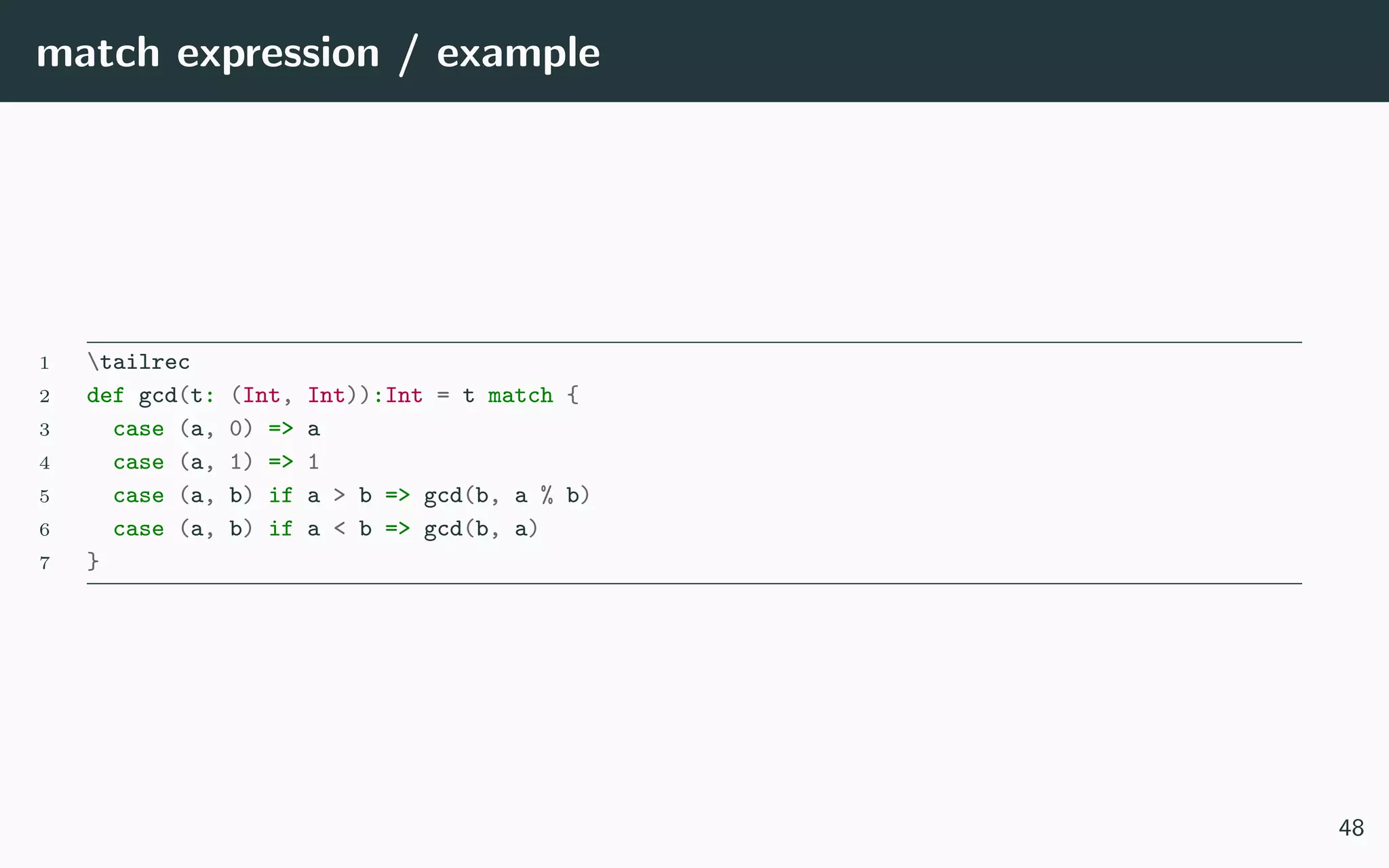 match expression / example
1 tailrec
2 def gcd(t: (Int, Int)):Int = t match {
3 case (a, 0) => a
4 case (a, 1) => 1
5 case (a, b) if a > b => gcd(b, a % b)
6 case (a, b) if a < b => gcd(b, a)
7 }
48
 