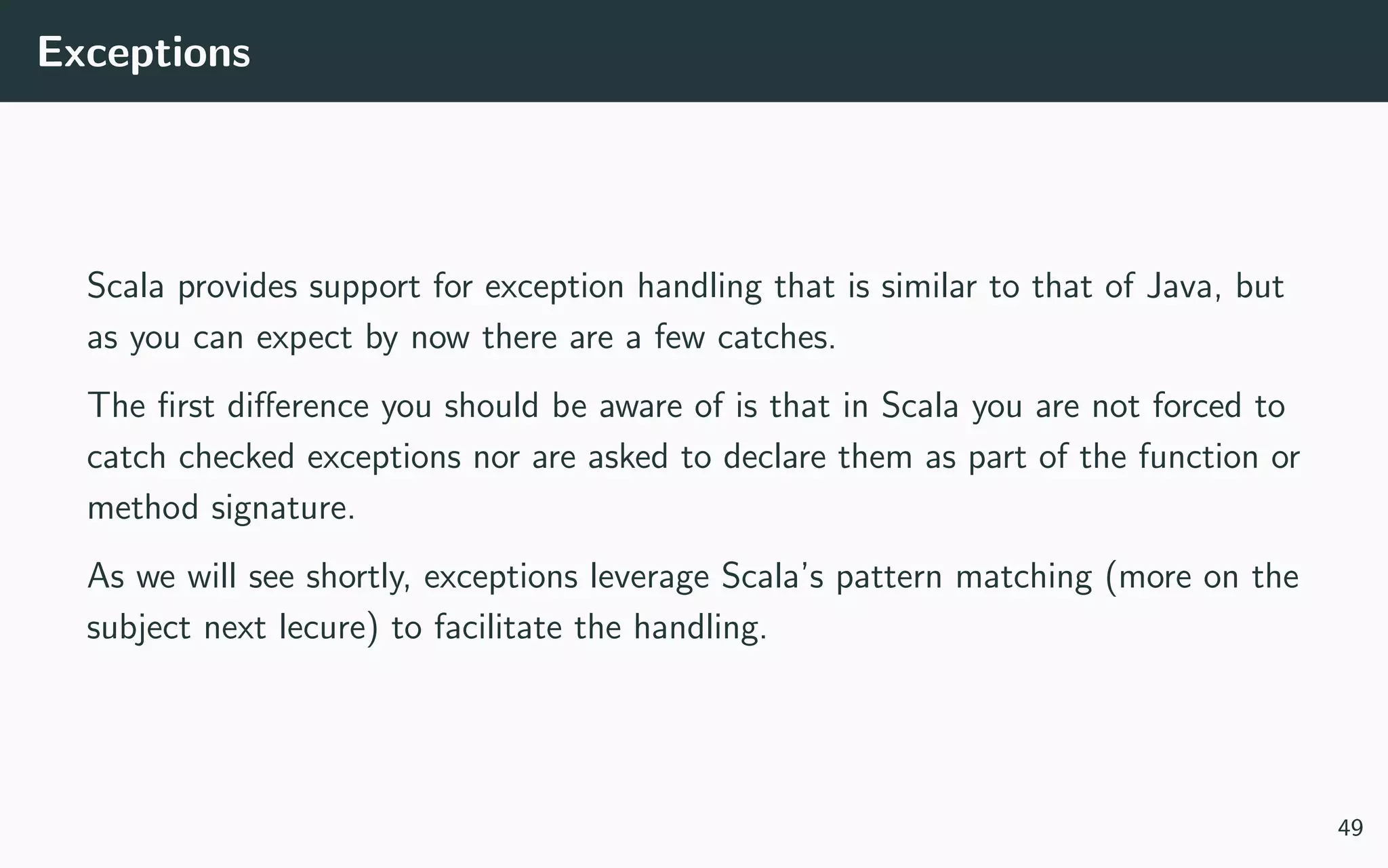 Exceptions
Scala provides support for exception handling that is similar to that of Java, but
as you can expect by now there are a few catches.
The ﬁrst diﬀerence you should be aware of is that in Scala you are not forced to
catch checked exceptions nor are asked to declare them as part of the function or
method signature.
As we will see shortly, exceptions leverage Scala’s pattern matching (more on the
subject next lecure) to facilitate the handling.
49
 