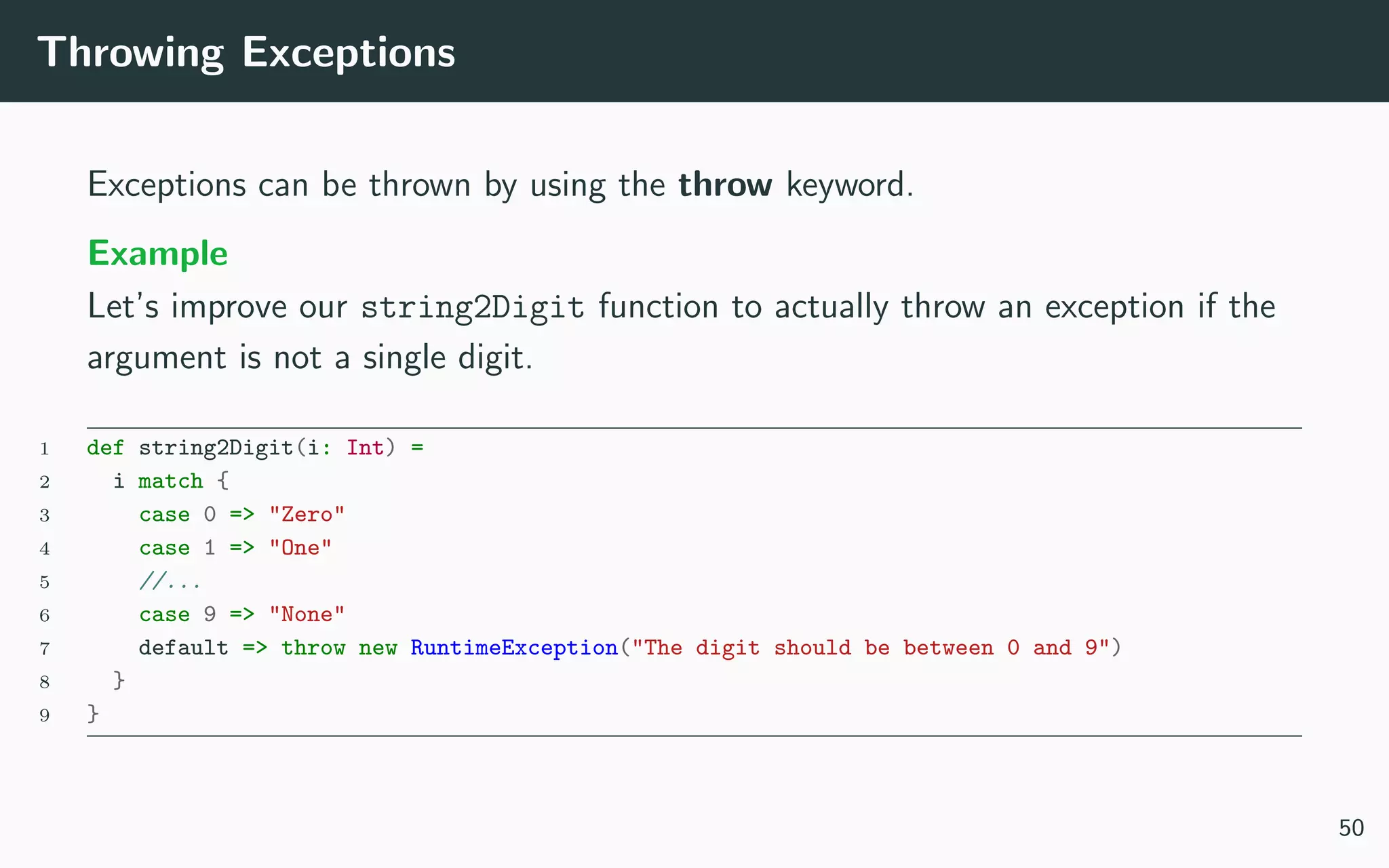 Throwing Exceptions
Exceptions can be thrown by using the throw keyword.
Example
Let’s improve our string2Digit function to actually throw an exception if the
argument is not a single digit.
1 def string2Digit(i: Int) =
2 i match {
3 case 0 => "Zero"
4 case 1 => "One"
5 //...
6 case 9 => "None"
7 default => throw new RuntimeException("The digit should be between 0 and 9")
8 }
9 }
50
 