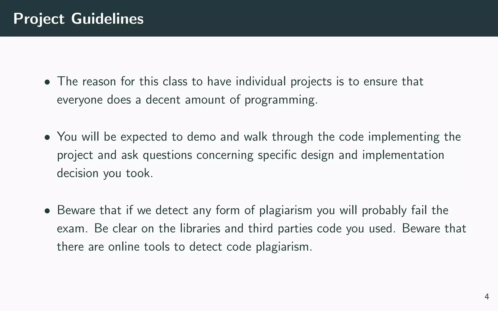 Project Guidelines
• The reason for this class to have individual projects is to ensure that
everyone does a decent amount of programming.
• You will be expected to demo and walk through the code implementing the
project and ask questions concerning speciﬁc design and implementation
decision you took.
• Beware that if we detect any form of plagiarism you will probably fail the
exam. Be clear on the libraries and third parties code you used. Beware that
there are online tools to detect code plagiarism.
4
 