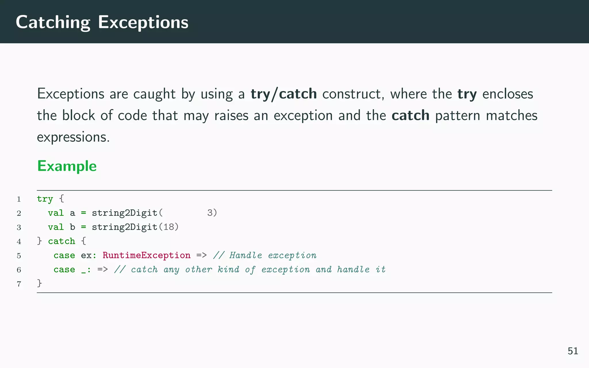 Catching Exceptions
Exceptions are caught by using a try/catch construct, where the try encloses
the block of code that may raises an exception and the catch pattern matches
expressions.
Example
1 try {
2 val a = string2Digit( 3)
3 val b = string2Digit(18)
4 } catch {
5 case ex: RuntimeException => // Handle exception
6 case _: => // catch any other kind of exception and handle it
7 }
51
 