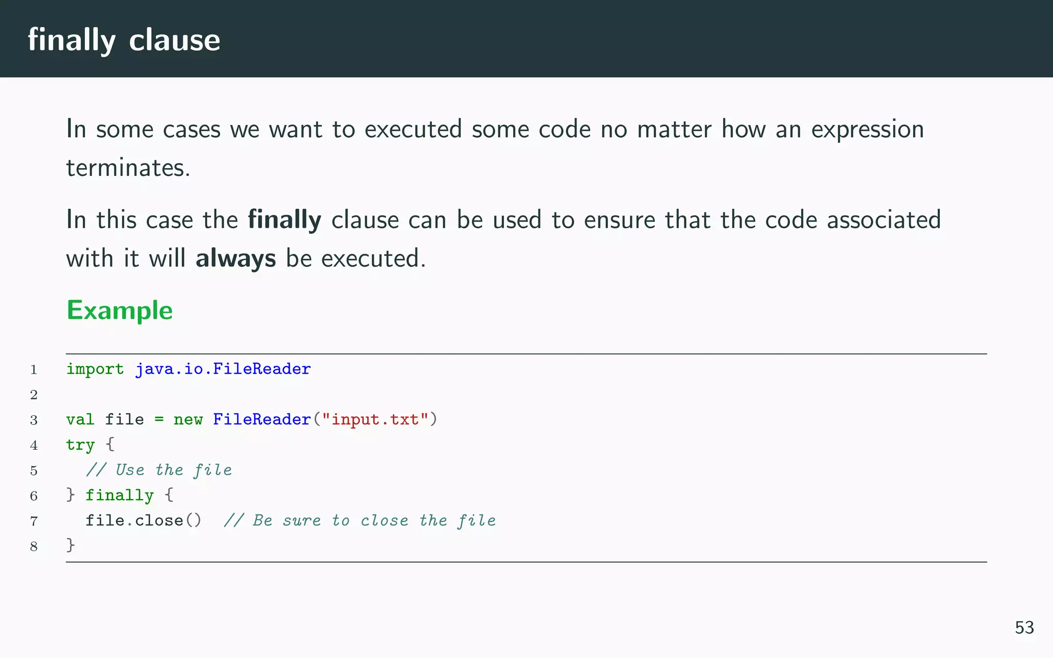 ﬁnally clause
In some cases we want to executed some code no matter how an expression
terminates.
In this case the ﬁnally clause can be used to ensure that the code associated
with it will always be executed.
Example
1 import java.io.FileReader
2
3 val file = new FileReader("input.txt")
4 try {
5 // Use the file
6 } finally {
7 file.close() // Be sure to close the file
8 }
53
 