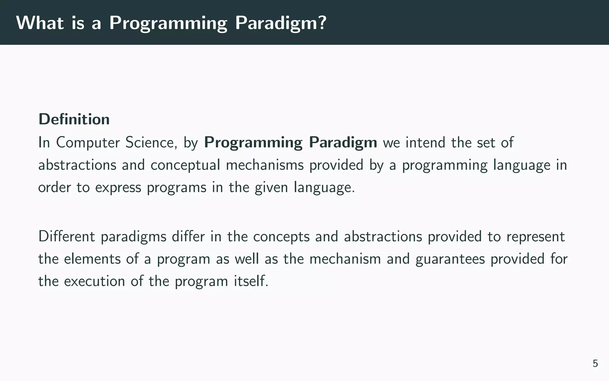 What is a Programming Paradigm?
Deﬁnition
In Computer Science, by Programming Paradigm we intend the set of
abstractions and conceptual mechanisms provided by a programming language in
order to express programs in the given language.
Diﬀerent paradigms diﬀer in the concepts and abstractions provided to represent
the elements of a program as well as the mechanism and guarantees provided for
the execution of the program itself.
5
 