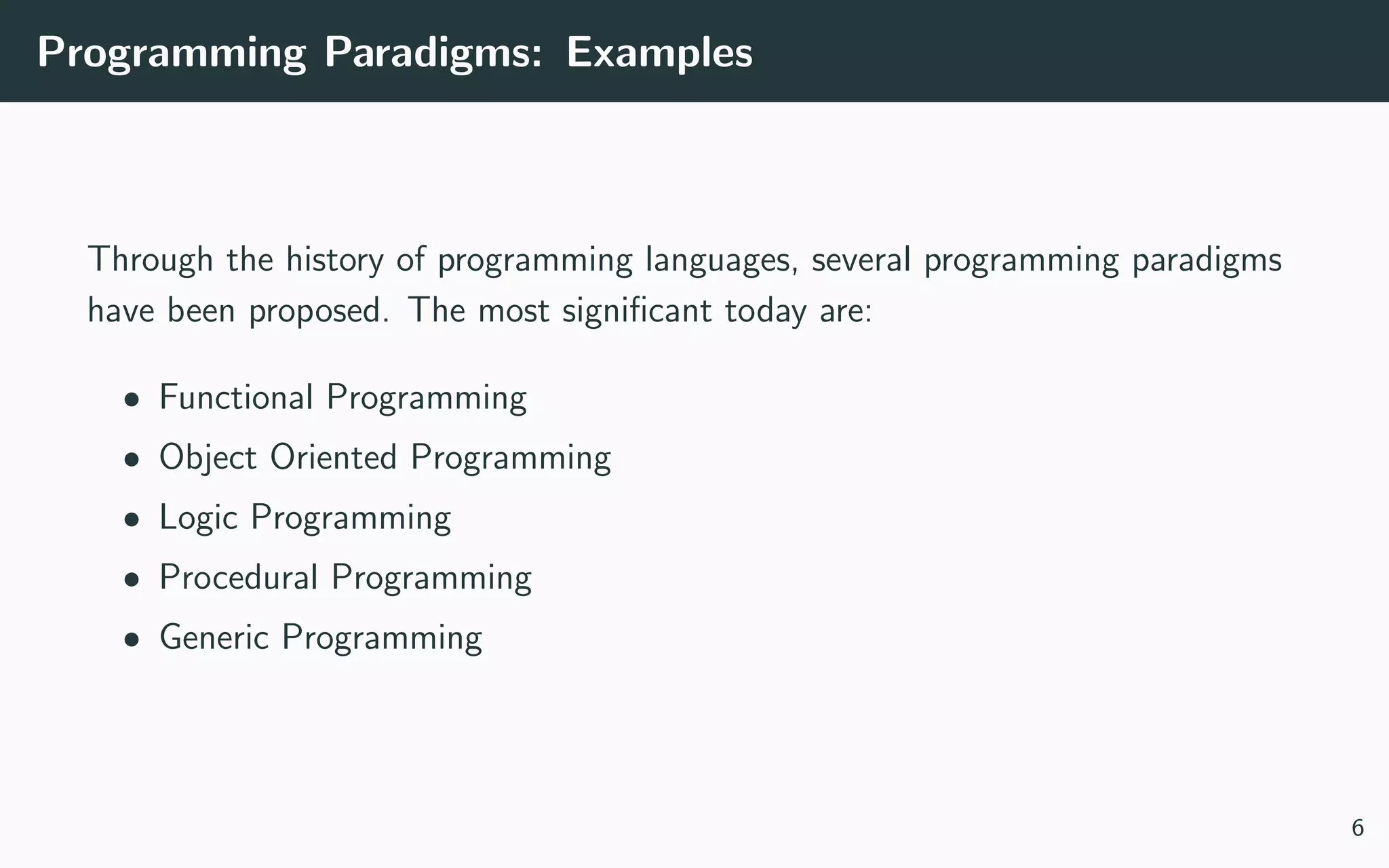 Programming Paradigms: Examples
Through the history of programming languages, several programming paradigms
have been proposed. The most signiﬁcant today are:
• Functional Programming
• Object Oriented Programming
• Logic Programming
• Procedural Programming
• Generic Programming
6
 