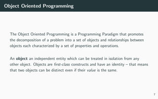 Object Oriented Programming
The Object Oriented Programming is a Programming Paradigm that promotes
the decomposition of a problem into a set of objects and relationships between
objects each characterized by a set of properties and operations.
An object an independent entity which can be treated in isolation from any
other object. Objects are ﬁrst-class constructs and have an identity – that means
that two objects can be distinct even if their value is the same.
7
 