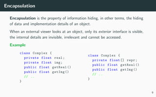 Encapsulation
Encapsulation is the property of information hiding, in other terms, the hiding
of data and implementation details of an object.
When an external viewer looks at an object, only its exterior interface is visible,
the internal details are invisible, irrelevant and cannot be accessed.
Example
class Complex {
private float real;
private float img;
public float getReal ()
public float getImg ()
// ..
}
class Complex {
private float [] repr;
public float getReal ()
public float getImg ()
// ..
}
9
 