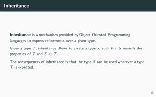 Inheritance
Inheritance is a mechanism provided by Object Oriented Programming
languages to express reﬁnements over a given type.
Given a type T, inheritance allows to create a type S, such that S inherits the
properties of T and S <: T.
The consequences of inheritance is that the type S can be used wherever a type
T is expected.
10
 