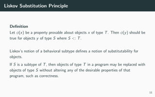 Liskov Substitution Principle
Deﬁnition
Let φ(x) be a property provable about objects x of type T. Then φ(y) should be
true for objects y of type S where S <: T.
Liskov’s notion of a behavioral subtype deﬁnes a notion of substitutability for
objects.
If S is a subtype of T, then objects of type T in a program may be replaced with
objects of type S without altering any of the desirable properties of that
program, such as correctness.
11
 