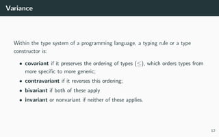 Variance
Within the type system of a programming language, a typing rule or a type
constructor is:
• covariant if it preserves the ordering of types (≤), which orders types from
more speciﬁc to more generic;
• contravariant if it reverses this ordering;
• bivariant if both of these apply
• invariant or nonvariant if neither of these applies.
12
 