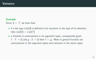 Variance
Example
Given S <: T, we have that:
• if a list type List[A] is deﬁned to be covariant in the type of its elements,
then List[S] <: List[T]
• a function is contravariant in its argument types, consequently given
f : T → Q and g : S → Q then f <: g. More in general function are
contravariant in the argument types and covariant in the return types.
14
 