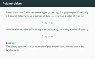 Polymorphism
Given a function f with two return types ρ1 and ρ2, f is polymorphic if and only
if f can be called with an argument of type τ1, returning a value of type ρ1:
f : τ1 → ρ1
and can also be called with an argument of type τ2, returning a value of type ρ2:
f : τ2 → ρ1
Example
The binary operator + is an example of polymorphic function you should be
familiar with.
15
 