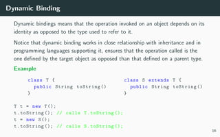 Dynamic Binding
Dynamic bindings means that the operation invoked on an object depends on its
identity as opposed to the type used to refer to it.
Notice that dynamic binding works in close relationship with inheritance and in
programming languages supporting it, ensures that the operation called is the
one deﬁned by the target object as opposed than that deﬁned on a parent type.
Example
class T {
public String toString ()
}
class S extends T {
public String toString ()
}
T t = new T();
t.toString (); // calls T.toString ();
t = new S();
t.toString (); // calls S.toString ();
16
 