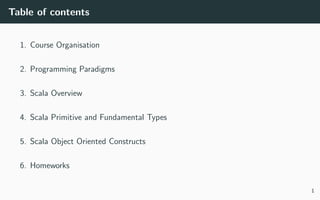 Table of contents
1. Course Organisation
2. Programming Paradigms
3. Scala Overview
4. Scala Primitive and Fundamental Types
5. Scala Object Oriented Constructs
6. Homeworks
1
 