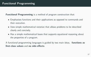 Functional Programming
Functional Programming is a method of program construction that:
• Emphasises functions and their applications as opposed to commands and
their execution.
• Uses simple mathematical notation that allows problems to be described
clearly and concisely.
• Has a simple mathematical bases that supports equational reasoning about
the properties of a program.
A functional programming languages is guided by two main ideas, functions as
ﬁrst-class values and no side-eﬀects.
17
 