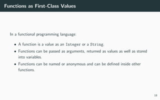 Functions as First-Class Values
In a functional programming language:
• A function is a value as an Integer or a String.
• Functions can be passed as arguments, returned as values as well as stored
into variables.
• Functions can be named or anonymous and can be deﬁned inside other
functions.
18
 