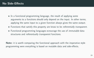 No Side-Eﬀects
• In a functional programming language, the result of applying some
arguments to a functions should only depend on the input. In other terms,
applying the same input to a given function always gives the same output.
• Functions that satisfy this property are know to be referentially transparent.
• Functional programming languages ecnourage the use of immutable data
structures and referentually transparent functions.
Note: it is worth comparing the functional approach with the imperative style
programming were everything is based on mutable data and side-eﬀects.
19
 