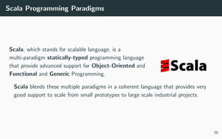 Scala Programming Paradigms
Scala, which stands for scalable language, is a
multi-paradigm statically-typed programming language
that provide advanced support for Object-Oriented and
Functional and Generic Programming.
Scala blends these multiple paradigms in a coherent language that provides very
good support to scale from small prototypes to large scale industrial projects.
20
 