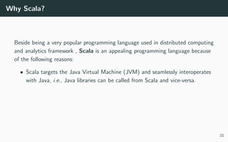 Why Scala?
Beside being a very popular programming language used in distributed computing
and analytics framework , Scala is an appealing programming language because
of the following reasons:
• Scala targets the Java Virtual Machine (JVM) and seamlessly interoperates
with Java, i.e., Java libraries can be called from Scala and vice-versa.
21
 