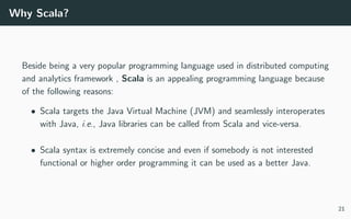 Why Scala?
Beside being a very popular programming language used in distributed computing
and analytics framework , Scala is an appealing programming language because
of the following reasons:
• Scala targets the Java Virtual Machine (JVM) and seamlessly interoperates
with Java, i.e., Java libraries can be called from Scala and vice-versa.
• Scala syntax is extremely concise and even if somebody is not interested
functional or higher order programming it can be used as a better Java.
21
 