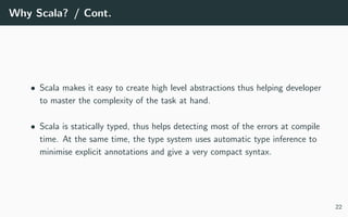 Why Scala? / Cont.
• Scala makes it easy to create high level abstractions thus helping developer
to master the complexity of the task at hand.
• Scala is statically typed, thus helps detecting most of the errors at compile
time. At the same time, the type system uses automatic type inference to
minimise explicit annotations and give a very compact syntax.
22
 