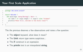 Your First Scala Application
1 package edu.esiee.scala17
2
3 object Welcome {
4 def main(args: Array[String]): Unit = {
5 val name = if (args.length > 0) args(0) else "student"
6 println(s"Dear $name, welcome to the Scala class!")
7 }
8 }
The the previous deserves a few observations and raises a few question:
• The object keyword, what does it mean?
• The Unit return type seems suspicious...
• The if construct is an expression.
• The println text is an interpolated string.
23
 