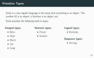 Primitive Types
Scala is a very regular language in the sense that everything is an object. The
number 42 is an object, a function is an object, etc.
Scala provides the following built-in types:
Integral types:
• Byte
• Char
• Short
• Int
• Long
Numeric types:
• Float
• Double
Logical types:
• Boolean
Sequence types:
• String
24
 