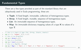 Fundamental Types
There are a few types provided as part of the standard library that are
ubiquitously used in Scala programming, these are:
• Tuple: A ﬁxed length, immutable, collection of heterogeneous types.
• Array: A ﬁxed length, mutable, sequence of homogeneous types.
• List: An immutable sequence of homogeneous types.
• Map: An immutable dictionary mapping values of a type K to values of a
type T.
1 // this is a tuple of type (Int, String, (Double, Double))
2 val t = (1, "alpha", (0.3, 0.1))
3 // this is an Array[Int]
4 val as = Array(1,2,3)
5 // this is a List[Int]
6 val xs = List(1,2,3,4,5)
7 // this is a Map[Int, String]
8 val ms = Map(1 -> "Uno", 2 -> "Due", 3 -> "Tre", 4 -> "Quattro", 5 -> "Cinque")
25
 