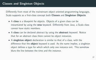 Classes and Singleton Objects
Diﬀerently from most of the mainstream object oriented programming languages,
Scala supports as a ﬁrst-class concept both Classes and Singleton Objects.
• A class is a blueprint for objects. Objects of a given class can be
instantiated by using the new keyword. Diﬀerently from Java, a Scala class
cannot have static members.
• A class can be declared abstract by using the abstract keyword. Notice
that for an abstract class there cannot be object instances.
• A singleton object declaration is similar to that of a class, with the
diﬀerence that the object keyword is used. As the name implies, a singleton
object deﬁnes a type for which which only one instance exit. This somehow
blurs the line between the time and the instance.
27
 