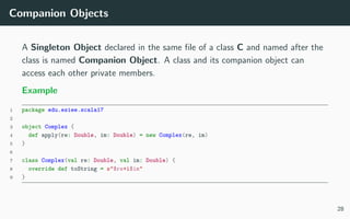 Companion Objects
A Singleton Object declared in the same ﬁle of a class C and named after the
class is named Companion Object. A class and its companion object can
access each other private members.
Example
1 package edu.esiee.scala17
2
3 object Complex {
4 def apply(re: Double, im: Double) = new Complex(re, im)
5 }
6
7 class Complex(val re: Double, val im: Double) {
8 override def toString = s"$re+i$im"
9 }
28
 