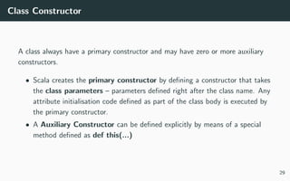 Class Constructor
A class always have a primary constructor and may have zero or more auxiliary
constructors.
• Scala creates the primary constructor by deﬁning a constructor that takes
the class parameters – parameters deﬁned right after the class name. Any
attribute initialisation code deﬁned as part of the class body is executed by
the primary constructor.
• A Auxiliary Constructor can be deﬁned explicitly by means of a special
method deﬁned as def this(...)
29
 