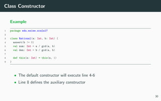 Class Constructor
Example
1 package edu.esiee.scala17
2
3 class Rational(a: Int, b: Int) {
4 assert(b != 0)
5 val num: Int = a / gcd(a, b)
6 val den: Int = b / gcd(a, b)
7
8 def this(n: Int) = this(n, 1)
9 }
• The default constructor will execute line 4-6
• Line 8 deﬁnes the auxiliary constructor
30
 