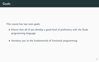 Goals
This course has two main goals:
• Ensure that all of you develop a good level of proﬁciency with the Scala
programming language.
• Introduce you to the fundamentals of functional programming.
2
 