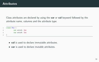 Attributes
Class attributes are declared by using the var or val keyword followed by the
attribute name, columns and the attribute type.
1 class Foo {
2 val attrA: Int
3 var attrB: Int
4 }
• val is used to declare immutable attributes.
• var is used to declare mutable attributes.
31
 