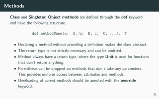 Methods
Class and Singleton Object methods are deﬁned through the def keyword
and have the following structure:
def methodName(a: A, b: B, c: C, ...): T
• Declaring a method without providing a deﬁnition makes the class abstract.
• The return type is not strictly necessary and can be omitted.
• Method always have a return type, where the type Unit is used for functions
that don’t return anything.
• Parenthesis can be dropped on methods that don’t take any parameters.
This provides uniform access between attributes and methods.
• Overloading of parent methods should be annoted with the override
keyword.
32
 