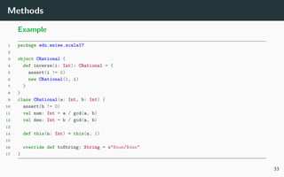 Methods
Example
1 package edu.esiee.scala17
2
3 object CRational {
4 def inverse(i: Int): CRational = {
5 assert(i != 0)
6 new CRational(1, i)
7 }
8 }
9 class CRational(a: Int, b: Int) {
10 assert(b != 0)
11 val num: Int = a / gcd(a, b)
12 val den: Int = b / gcd(a, b)
13
14 def this(n: Int) = this(n, 1)
15
16 override def toString: String = s"$num/$den"
17 }
33
 