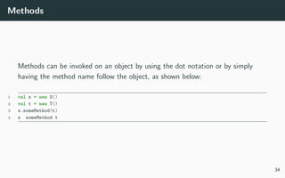 Methods
Methods can be invoked on an object by using the dot notation or by simply
having the method name follow the object, as shown below:
1 val s = new S()
2 val t = new T()
3 s.someMethod(t)
4 s someMethod t
34
 