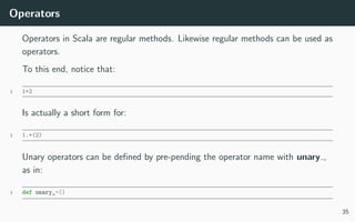 Operators
Operators in Scala are regular methods. Likewise regular methods can be used as
operators.
To this end, notice that:
1 1+2
Is actually a short form for:
1 1.+(2)
Unary operators can be deﬁned by pre-pending the operator name with unary ,
as in:
1 def unary_-()
35
 