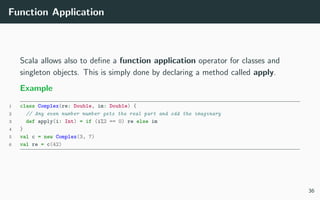 Function Application
Scala allows also to deﬁne a function application operator for classes and
singleton objects. This is simply done by declaring a method called apply.
Example
1 class Complex(re: Double, im: Double) {
2 // Any even number number gets the real part and odd the imaginary
3 def apply(i: Int) = if (i%2 == 0) re else im
4 }
5 val c = new Complex(3, 7)
6 val re = c(42)
36
 