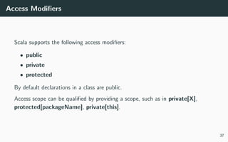 Access Modiﬁers
Scala supports the following access modiﬁers:
• public
• private
• protected
By default declarations in a class are public.
Access scope can be qualiﬁed by providing a scope, such as in private[X],
protected[packageName], private[this].
37
 