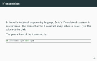 if expression
In line with functional programming language, Scala’s if conditional construct is
an expression. This means that the if construct always returns a value – yes, this
value may be Unit
The general form of the if construct is:
1 if (predicate) exprT else exprE
40
 