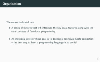 Organisation
The course is divided into:
• A series of lectures that will introduce the key Scala features along with the
core concepts of functional programming.
• An individual project whose goal is to develop a non-trivial Scala application
– the best way to learn a programming language is to use it!
3
 