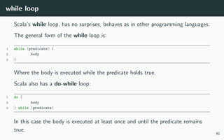 while loop
Scala’s while loop, has no surprises, behaves as in other programming languages.
The general form of the while loop is:
1 while (predicate) {
2 body
3 }
Where the body is executed while the predicate holds true.
Scala also has a do-while loop:
1 do {
2 body
3 } while (predicate)
In this case the body is executed at least once and until the predicate remains
true.
41
 