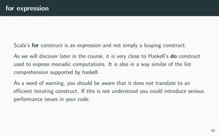 for expression
Scala’s for construct is an expression and not simply a looping construct.
As we will discover later in the course, it is very close to Haskell’s do construct
used to express monadic computations. It is also in a way similar of the list
comprehension supported by haskell.
As a word of warning, you should be aware that it does not translate to an
eﬃcient iterating construct. If this is not understood you could introduce serious
performance issues in your code.
42
 