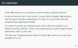 for expression
Scala’s for construct is an expression and not simply a looping construct.
As we will discover later in the course, it is very close to Haskell’s do construct
used to express monadic computations. It is also in a way similar of the list
comprehension supported by haskell.
As a word of warning, you should be aware that it does not translate to an
eﬃcient iterating construct. If this is not understood you could introduce serious
performance issues in your code.
The best way of appreciating the power of Scala’s for construct is to see some
examples of its use.
43
 