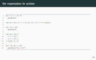 for expression in action
1 for (i <- 1 to 10)
2 println(i)
3
4 val xs = for (i <- 1 to 10; if i % 2 == 0) yield i
5
6 for (x <- xs)
7 println(x)
8
9 val ys = for {
10 i <- 1 to 5
11 j <- 1 to i
12 } yield (i, j)
13
14 for ((a, b) <- ys)
15 println(s"($a, $b)")
44
 