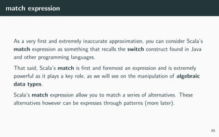 match expression
As a very ﬁrst and extremely inaccurate approximation, you can consider Scala’s
match expression as something that recalls the switch construct found in Java
and other programming languages.
That said, Scala’s match is ﬁrst and foremost an expression and is extremely
powerful as it plays a key role, as we will see on the manipulation of algebraic
data types.
Scala’s match expression allow you to match a series of alternatives. These
alternatives however can be expresses through patterns (more later).
45
 