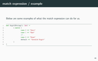 match expression / example
Below are some examples of what the match expression can do for us.
1 def digit2String(i: Int) =
2 i match {
3 case 0 => "Zero"
4 case 1 => "One"
5 //...
6 case 9 => "None"
7 default => "Invalid Digit"
8 }
9 }
46
 