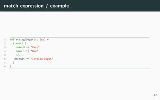match expression / example
1 def string2Digit(i: Int) =
2 i match {
3 case 0 => "Zero"
4 case 1 => "One"
5 //...
6 default => "Invalid Digit"
7 }
8 }
47
 