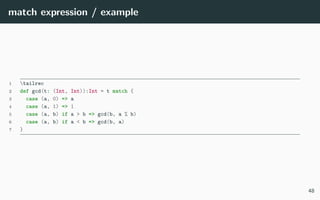 match expression / example
1 tailrec
2 def gcd(t: (Int, Int)):Int = t match {
3 case (a, 0) => a
4 case (a, 1) => 1
5 case (a, b) if a > b => gcd(b, a % b)
6 case (a, b) if a < b => gcd(b, a)
7 }
48
 