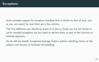 Exceptions
Scala provides support for exception handling that is similar to that of Java, but
as you can expect by now there are a few catches.
The ﬁrst diﬀerence you should be aware of is that in Scala you are not forced to
catch checked exceptions nor are asked to declare them as part of the function or
method signature.
As we will see shortly, exceptions leverage Scala’s pattern matching (more on the
subject next lecure) to facilitate the handling.
49
 